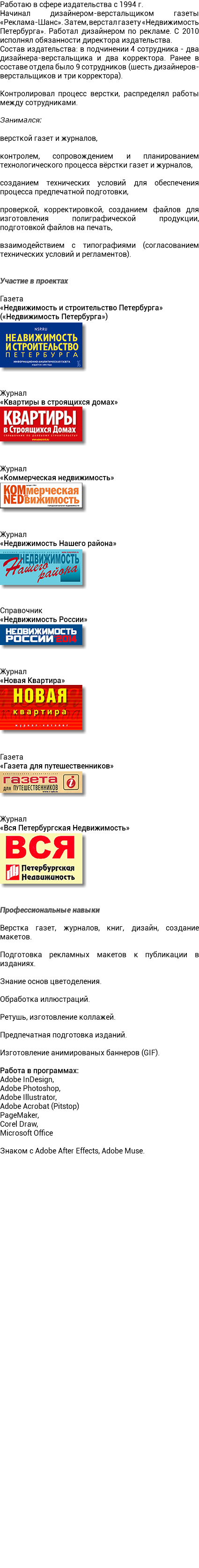 Работаю в сфере издательства с 1994 г. Начинал дизайнером-верстальщиком газеты «Реклама-Шанс». Затем, верстал газету «Недвижимость Петербурга». Работал дизайнером по рекламе. С 2010 исполнял обязанности директора издательства. Состав издательства: в подчинении 4 сотрудника - два дизайнера-верстальщика и два корректора. Ранее в составе отдела было 9 сотрудников (шесть дизайнеров-верстальщиков и три корректора). Контролировал процесс верстки, распределял работы между сотрудниками. Занимался: версткой газет и журналов, контролем, сопровождением и планированием технологического процесса вёрстки газет и журналов, созданием технических условий для обеспечения процесса предпечатной подготовки, проверкой, корректировкой, созданием файлов для изготовления полиграфической продукции, подготовкой файлов на печать, взаимодействием с типографиями (согласованием технических условий и регламентов). Участие в проектах Газета «Недвижимость и строительство Петербурга»  («Недвижимость Петербурга») ﷯ Журнал «Квартиры в строящихся домах» ﷯ Журнал «Коммерческая недвижимость» ﷯ Журнал «Недвижимость Нашего района» ﷯ Справочник «Недвижимость России» ﷯ Журнал «Новая Квартира» ﷯ Газета «Газета для путешественников» ﷯ Журнал «Вся Петербургская Недвижимость» ﷯ Профессиональные навыки Верстка газет, журналов, книг, дизайн, создание макетов. Подготовка рекламных макетов к публикации в изданиях. Знание основ цветоделения. Обработка иллюстраций. Ретушь, изготовление коллажей. Предпечатная подготовка изданий. Изготовление анимированых баннеров (GIF). Работа в программах: Adobe InDesign, Adobe Photoshop, Adobe Illustrator, Adobe Acrobat (Pitstop) PageMaker, Corel Draw, Microsoft Office Знаком с Adobe After Effects, Adobe Muse. 